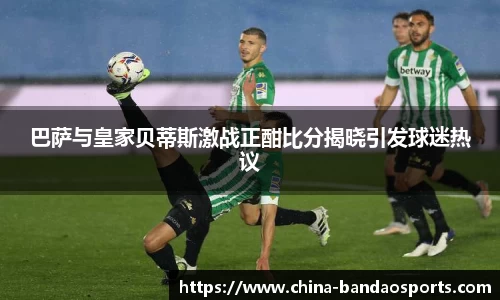 巴萨与皇家贝蒂斯激战正酣比分揭晓引发球迷热议